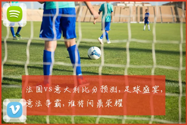 法国vs意大利比分预测,足球盛宴,意法争霸,谁将问鼎荣耀