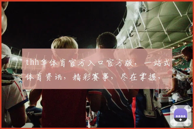 thh华体育官方入口官方版，一站式体育资讯，精彩赛事，尽在掌握，三重福利，不容错过，速来体验
