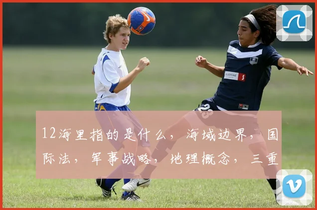 12海里指的是什么,海域边界,国际法,军事战略,地理概念,三重解读,揭秘海域界限